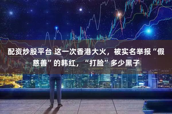 配资炒股平台 这一次香港大火，被实名举报“假慈善”的韩红，“打脸”多少黑子