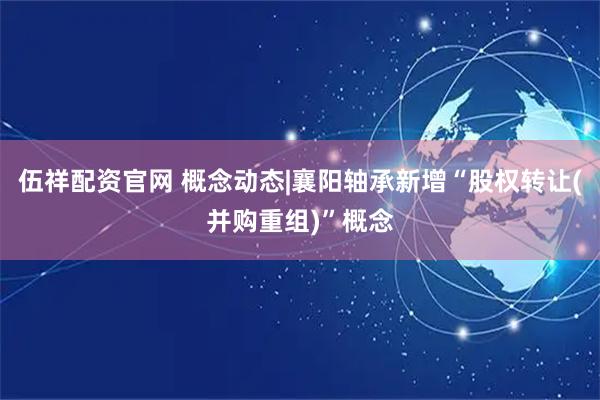 伍祥配资官网 概念动态|襄阳轴承新增“股权转让(并购重组)”概念