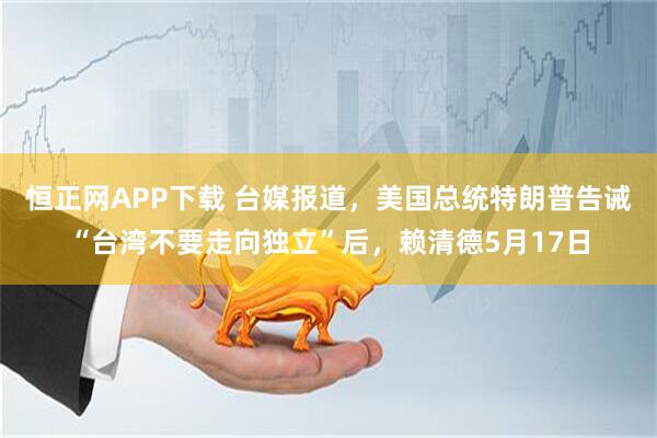 恒正网APP下载 台媒报道，美国总统特朗普告诫“台湾不要走向独立”后，赖清德5月17日