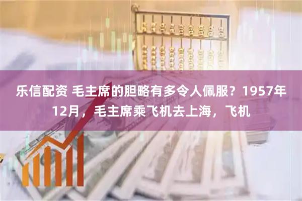 乐信配资 毛主席的胆略有多令人佩服？1957年12月，毛主席乘飞机去上海，飞机