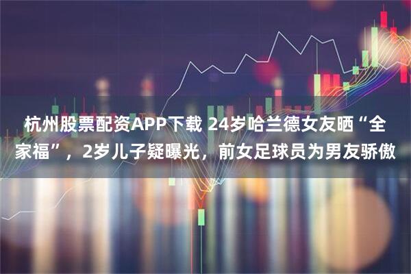 杭州股票配资APP下载 24岁哈兰德女友晒“全家福”，2岁儿子疑曝光，前女足球员为男友骄傲