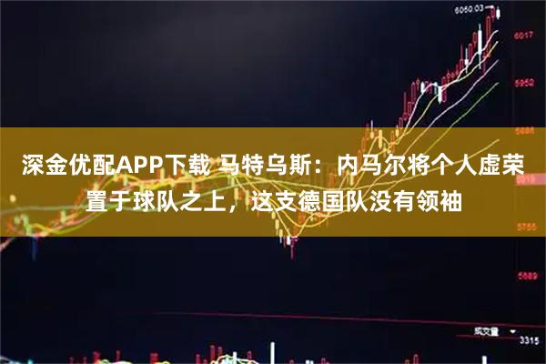 深金优配APP下载 马特乌斯：内马尔将个人虚荣置于球队之上，这支德国队没有领袖
