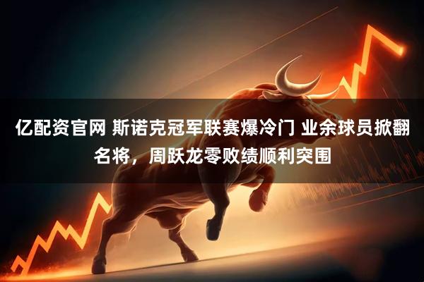 亿配资官网 斯诺克冠军联赛爆冷门 业余球员掀翻名将，周跃龙零败绩顺利突围